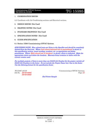 DESIGN CONSULTANT CRITERIA
v03.05
TG 15595 - 1
Commissioning of HVAC Systems
TECHNICAL GUIDE TG 15595
1. COORDINATION ISSUES:
1.1 Coordinate with Air Conditioning sections and Electrical sections.
2. DESIGN ISSUES: (Not Used)
3. DRAWING NOTES: (Not Used)
4. STANDARD DRAWINGS: (Not Used)
5. SPECIFICATION NOTES: (Not Used)
6. GUIDE SPECIFICATION:
6.1 Section 15595 Commissioning of HVAC Systems.
SPECIFIER’S NOTE: Blue colored texts are Notes to the Specifier and should be completely
deleted from the final text. Where [red colored italicized text in parentheses] is shown in
this specification section, insert wording, numbers, etc. as appropriate and delete
parentheses. Where <Red colored text in brackets> is shown, choice is indicated. Make the
appropriate choice and delete the brackets. Maintain footer notation in italics with the
current version used.
For multiple projects, if there is more than one DAGS Job Number for the project, include all
DAGS Job Numbers in the footer. Do not include the Project Name (etc.) line in the footer.
Use the following format for the specification footer.
TG15595 v03.05 Commissioning of HVAC Systems
Job No. [00-00-0000] Page [1]
[00-00-0000]
End Footer Sample
 