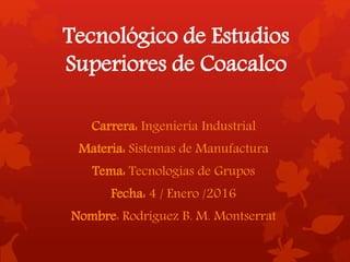 Tecnológico de Estudios
Superiores de Coacalco
Carrera: Ingeniería Industrial
Materia: Sistemas de Manufactura
Tema: Tecnologías de Grupos
Fecha: 4 / Enero /2016
Nombre: Rodríguez B. M. Montserrat
 