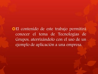 El contenido de este trabajo permitirá
conocer el tema de Tecnologías de
Grupos, aterrizándolo con el uso de un
ejemplo de aplicación a una empresa.
 