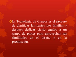 La Tecnología de Grupos es el proceso
de clasificar las partes por familias y
después dedicar cierto equipo a un
grupo de partes para aprovechar sus
similitudes en el diseño y en la
producción.
 