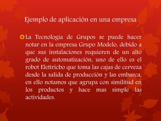 Ejemplo de aplicación en una empresa
La Tecnología de Grupos se puede hacer
notar en la empresa Grupo Modelo, debido a
que sus instalaciones requieren de un alto
grado de automatización, uno de ello es el
robot Elettricbo que toma las cajas de cerveza
desde la salida de producción y las embarca,
en ello notamos que agrupa con similitud en
los productos y hace mas simple las
actividades.
 