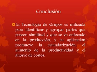 Conclusión
La Tecnología de Grupos es utilizada
para identificar y agrupar partes que
poseen similitud y que se ve enfocado
en la producción, y su aplicación
promueve la estandarización, el
aumento de la productividad y el
ahorro de costos.
 