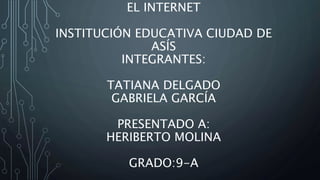 EL INTERNET
INSTITUCIÓN EDUCATIVA CIUDAD DE
ASÍS
INTEGRANTES:
TATIANA DELGADO
GABRIELA GARCÍA
PRESENTADO A:
HERIBERTO MOLINA
GRADO:9-A
 