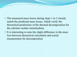  The measured mass losses during steps 1 to 3 closely
match the predicted mass losses, which verify the
theoretical predictions of the thermal decomposition for
the calcium oxalate monohydrate.
 It is interesting to note the slight difference in the mass
loss between theoretical calculation and actual
measurement for decomposition
 