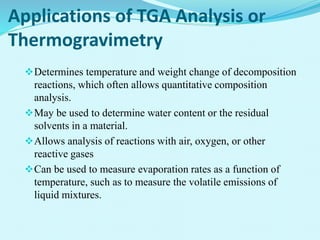 Applications of TGA Analysis or
Thermogravimetry
Determines temperature and weight change of decomposition
reactions, which often allows quantitative composition
analysis.
May be used to determine water content or the residual
solvents in a material.
Allows analysis of reactions with air, oxygen, or other
reactive gases
Can be used to measure evaporation rates as a function of
temperature, such as to measure the volatile emissions of
liquid mixtures.
 