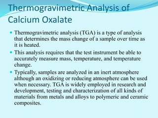 Thermogravimetric Analysis of
Calcium Oxalate
 Thermogravimetric analysis (TGA) is a type of analysis
that determines the mass change of a sample over time as
it is heated.
 This analysis requires that the test instrument be able to
accurately measure mass, temperature, and temperature
change.
 Typically, samples are analyzed in an inert atmosphere
although an oxidizing or reducing atmosphere can be used
when necessary. TGA is widely employed in research and
development, testing and characterization of all kinds of
materials from metals and alloys to polymeric and ceramic
composites.
 