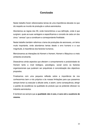 10
Conclusão
Neste trabalho foram referenciados temas de uma importância elevada no que
diz respeito ao mundo de produção e cultura aeronáutica.
Abordamos as regras dos 5S, onde transmitimos a sua definição, onde é que
surgiram, quais as suas vantagens e especificamos o conceito de cada um dos
cinco “ sensos” que a constituem e correspondente finalidade.
Neste trabalho também referimos o tema de produções de aeronaves, um tema
muito importante, onde abordamos temas desde o erro humano e a sua
magnitude, à importância dos factores humanos.
Mencionamos as interações do Homem x Homem, Homem x Maquina e o meio
ambiente envolvente.
Dissecámos ainda aspectos que afectam o comportamento e produtividade do
Homem tanto a nível biológico, psicológico, social como os factores
organizacionais que puderam ser prejudiciais á concretização dos objectivos
propostos.
Finalizamos com uma pequena reflexão sobre a importância de nos
conhecermos bem a nós próprios e às nossas limitações para que possamos
sempre tomar ou executar a atitude certa, e assim, como consequência, atingir
o padrão de excelência na qualidade do produto que se pretende oferecer na
indústria aeronáutica.
E lembrem-se sempre que a qualidade não é cara, é cara sim a ausência da
mesma.
 