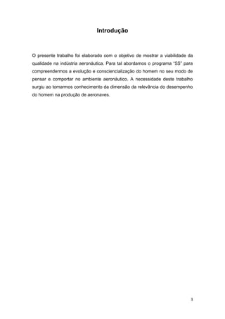 3
Introdução
O presente trabalho foi elaborado com o objetivo de mostrar a viabilidade da
qualidade na indústria aeronáutica. Para tal abordamos o programa “5S” para
compreendermos a evolução e consciencialização do homem no seu modo de
pensar e comportar no ambiente aeronáutico. A necessidade deste trabalho
surgiu ao tomarmos conhecimento da dimensão da relevância do desempenho
do homem na produção de aeronaves.
 