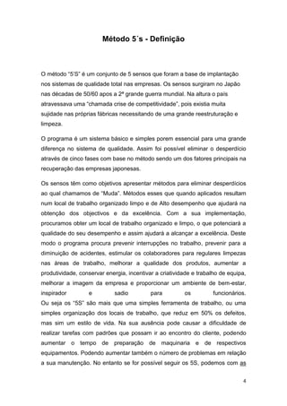 4
Método 5´s - Definição
O método “5’S” é um conjunto de 5 sensos que foram a base de implantação
nos sistemas de qualidade total nas empresas. Os sensos surgiram no Japão
nas décadas de 50/60 apos a 2ª grande guerra mundial. Na altura o país
atravessava uma “chamada crise de competitividade”, pois existia muita
sujidade nas próprias fábricas necessitando de uma grande reestruturação e
limpeza.
O programa é um sistema básico e simples porem essencial para uma grande
diferença no sistema de qualidade. Assim foi possível eliminar o desperdício
através de cinco fases com base no método sendo um dos fatores principais na
recuperação das empresas japonesas.
Os sensos têm como objetivos apresentar métodos para eliminar desperdícios
ao qual chamamos de “Muda”. Métodos esses que quando aplicados resultam
num local de trabalho organizado limpo e de Alto desempenho que ajudará na
obtenção dos objectivos e da excelência. Com a sua implementação,
procuramos obter um local de trabalho organizado e limpo, o que potenciará a
qualidade do seu desempenho e assim ajudará a alcançar a excelência. Deste
modo o programa procura prevenir interrupções no trabalho, prevenir para a
diminuição de acidentes, estimular os colaboradores para regulares limpezas
nas áreas de trabalho, melhorar a qualidade dos produtos, aumentar a
produtividade, conservar energia, incentivar a criatividade e trabalho de equipa,
melhorar a imagem da empresa e proporcionar um ambiente de bem-estar,
inspirador e sadio para os funcionários.
Ou seja os “5S” são mais que uma simples ferramenta de trabalho, ou uma
simples organização dos locais de trabalho, que reduz em 50% os defeitos,
mas sim um estilo de vida. Na sua ausência pode causar a dificuldade de
realizar tarefas com padrões que possam ir ao encontro do cliente, podendo
aumentar o tempo de preparação de maquinaria e de respectivos
equipamentos. Podendo aumentar também o número de problemas em relação
a sua manutenção. No entanto se for possível seguir os 5S, podemos com as
 