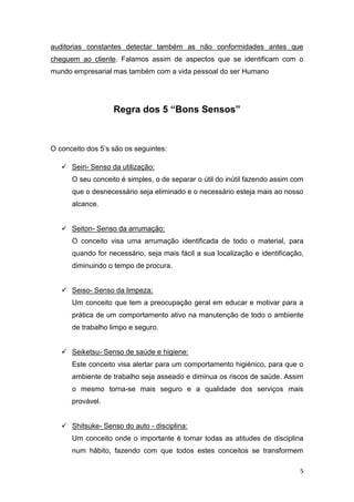 5
auditorias constantes detectar também as não conformidades antes que
cheguem ao cliente. Falamos assim de aspectos que se identificam com o
mundo empresarial mas também com a vida pessoal do ser Humano
Regra dos 5 “Bons Sensos”
O conceito dos 5’s são os seguintes:
 Seiri- Senso da utilização:
O seu conceito é simples, o de separar o útil do inútil fazendo assim com
que o desnecessário seja eliminado e o necessário esteja mais ao nosso
alcance.
 Seiton- Senso da arrumação:
O conceito visa uma arrumação identificada de todo o material, para
quando for necessário, seja mais fácil a sua localização e identificação,
diminuindo o tempo de procura.
 Seiso- Senso da limpeza:
Um conceito que tem a preocupação geral em educar e motivar para a
prática de um comportamento ativo na manutenção de todo o ambiente
de trabalho limpo e seguro.
 Seiketsu- Senso de saúde e higiene:
Este conceito visa alertar para um comportamento higiénico, para que o
ambiente de trabalho seja asseado e diminua os riscos de saúde. Assim
o mesmo torna-se mais seguro e a qualidade dos serviços mais
provável.
 Shitsuke- Senso do auto - disciplina:
Um conceito onde o importante é tornar todas as atitudes de disciplina
num hábito, fazendo com que todos estes conceitos se transformem
 