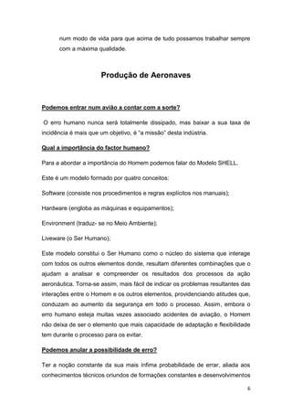6
num modo de vida para que acima de tudo possamos trabalhar sempre
com a máxima qualidade.
Produção de Aeronaves
Podemos entrar num avião a contar com a sorte?
O erro humano nunca será totalmente dissipado, mas baixar a sua taxa de
incidência é mais que um objetivo, é “a missão” desta indústria.
Qual a importância do factor humano?
Para a abordar a importância do Homem podemos falar do Modelo SHELL.
Este é um modelo formado por quatro conceitos:
Software (consiste nos procedimentos e regras explícitos nos manuais);
Hardware (engloba as máquinas e equipamentos);
Environment (traduz- se no Meio Ambiente);
Liveware (o Ser Humano);
Este modelo constitui o Ser Humano como o núcleo do sistema que interage
com todos os outros elementos donde, resultam diferentes combinações que o
ajudam a analisar e compreender os resultados dos processos da ação
aeronáutica. Torna-se assim, mais fácil de indicar os problemas resultantes das
interações entre o Homem e os outros elementos, providenciando atitudes que,
conduzam ao aumento da segurança em todo o processo. Assim, embora o
erro humano esteja muitas vezes associado acidentes de aviação, o Homem
não deixa de ser o elemento que mais capacidade de adaptação e flexibilidade
tem durante o processo para os evitar.
Podemos anular a possibilidade de erro?
Ter a noção constante da sua mais ínfima probabilidade de errar, aliada aos
conhecimentos técnicos oriundos de formações constantes e desenvolvimentos
 