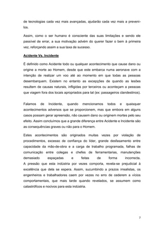 7
de tecnologias cada vez mais avançadas, ajudarão cada vez mais a preveni-
los.
Assim, como o ser humano é consciente das suas limitações e sendo ele
passível de errar, a sua motivação advém do querer fazer o bem à primeira
vez, reforçando assim a sua taxa de sucesso.
Acidente Vs. Incidente
É definido como Acidente todo ou qualquer acontecimento que cause dano ou
origine a morte ao Homem, desde que este embarca numa aeronave com a
intenção de realizar um voo até ao momento em que todas as pessoas
desembarquem. Existem no entanto as excepções de quando as lesões
resultem de causas naturais, infligidas por terceiros ou aconteçam a pessoas
que viagem fora dos locais apropriados para tal (ex: passageiros clandestinos).
Falamos de Incidente, quando mencionamos todos e quaisquer
acontecimentos adversos que se proporcionem, mas que embora em alguns
casos possam gerar apreensão, não causem dano ou originem mortes pelo seu
efeito. Assim concluímos que a grande diferença entre Acidente e Incidente são
as consequências graves ou não para o Homem.
Estes acontecimentos são originados muitas vezes por violação de
procedimentos, excesso de confiança do líder, grande desfasamento entre
capacidade da mão-de-obra e a carga de trabalho programada, falhas de
comunicação entre colegas e chefes de ferramentarias, manutenções
demasiado espaçadas e feitas de forma incorrecta.
A pressão que esta indústria por vezes comporta, revela-se prejudicial à
excelência que dela se espera. Assim, sucumbindo a prazos irrealistas, os
engenheiros e trabalhadores caem por vezes no erro de cederem a vícios
comportamentais, que mais tarde quando revelados, se assumem como
catastróficos e nocivos para esta indústria.
 