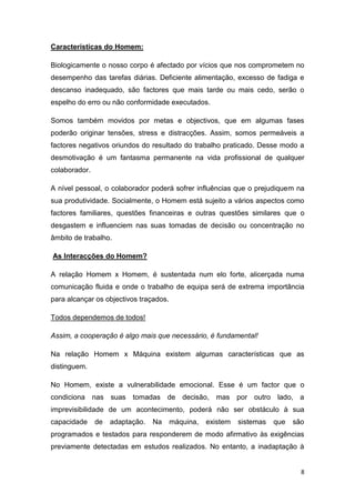 8
Características do Homem:
Biologicamente o nosso corpo é afectado por vícios que nos comprometem no
desempenho das tarefas diárias. Deficiente alimentação, excesso de fadiga e
descanso inadequado, são factores que mais tarde ou mais cedo, serão o
espelho do erro ou não conformidade executados.
Somos também movidos por metas e objectivos, que em algumas fases
poderão originar tensões, stress e distracções. Assim, somos permeáveis a
factores negativos oriundos do resultado do trabalho praticado. Desse modo a
desmotivação é um fantasma permanente na vida profissional de qualquer
colaborador.
A nível pessoal, o colaborador poderá sofrer influências que o prejudiquem na
sua produtividade. Socialmente, o Homem está sujeito a vários aspectos como
factores familiares, questões financeiras e outras questões similares que o
desgastem e influenciem nas suas tomadas de decisão ou concentração no
âmbito de trabalho.
As Interacções do Homem?
A relação Homem x Homem, é sustentada num elo forte, alicerçada numa
comunicação fluida e onde o trabalho de equipa será de extrema importância
para alcançar os objectivos traçados.
Todos dependemos de todos!
Assim, a cooperação é algo mais que necessário, é fundamental!
Na relação Homem x Máquina existem algumas características que as
distinguem.
No Homem, existe a vulnerabilidade emocional. Esse é um factor que o
condiciona nas suas tomadas de decisão, mas por outro lado, a
imprevisibilidade de um acontecimento, poderá não ser obstáculo à sua
capacidade de adaptação. Na máquina, existem sistemas que são
programados e testados para responderem de modo afirmativo às exigências
previamente detectadas em estudos realizados. No entanto, a inadaptação à
 