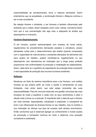 9
imprevisibilidade de acontecimentos, torna a máquina permeável. Assim
entendemos que na actualidade, a combinação Homem x Máquina continua a
ser a mais consistente.
Na relação Homem x Ambiente, o ser Humano é também influenciado pelo
ambiente que o rodeia. Assim situações como ruído, rotinas, monotonia fazem
com que a sua concentração não seja mais a adequada às tarefas que
desempenha no momento.
Factores Organizacionais:
O ser humano, quando sobrecarregado com excesso de horas extras,
regulamentos de procedimentos demasiado pesados e complexos, prazos
demasiado curtos para o desenvolvimento das tarefas (quando comparados
com a capacidade de mão-de-obra) e constantes alterações de elementos dos
seus postos de trabalho, poderá manifestar-se negativamente no seu
desempenho com decréscimos de motivação que a longo prazo poderão
proporcionar não conformidades na produção e insatisfação de colaboradores.
Assim, ideal seria se o equilíbrio de espectativas de produção fosse consoante
a real capacidade de produção dos recursos humanos existentes.
Reflexão:
Revela-se um facto de extrema importância para o ser Humano, uma análise
honesta ao seu próprio perfil, de modo a aceitar e compreender as suas
limitações, mas ainda assim, que este esteja consciente das suas
responsabilidades. Para tal, torna-se essencial uma gestão minuciosa das suas
emoções de modo a equilibrar a razão com os seus sentimentos e obter a
atitude certa a tomar ou a executar. É importante reter a ideia de que o Homem
por mais treinado, especializado, actualizado e preparado, é susceptível de
errar e ser influenciado de diversas formas no seu trabalho, mas no entanto a
sua motivação de reforçar sua taxa de sucesso será sempre enormíssima.
Então concluímos que é essencial agregar ao conhecimento a muitas acções
de prevenção e formações contínua de modo a obtermos uma evolução
consistente e sustentada.
 
