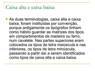 Caixa alta e caixa baixa As duas terminologias, caixa alta e caixa baixa, foram instituídas por convenção, porque antigamente os tipógrafos tinham como hábito guardar as matrizes dos tipos em compartimentos de madeira ou ferro, num cavalete. Nas partes superiores eram colocados os tipos de letra maiúscula e nas inferiores, os tipos de letra minúscula, passando a partir daí a serem identificados como tipos de caixa alta e caixa baixa. 