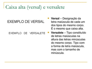 Caixa alta (versal) e versalete Versal  – Designação da letra maiúscula de cada um dos tipos do mesmo corpo. É o mesmo que caixa alta. Versalete  – Tipo constituído de letras maiúsculas na altura das letras minúsculas do mesmo corpo. Tipo com a forma de letra maiúscula, mas com o tamanho de minúscula.  