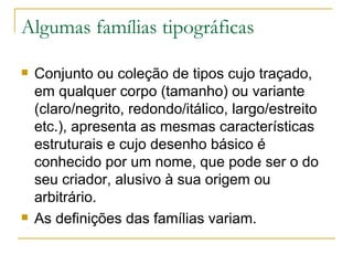 Algumas famílias tipográficas Conjunto ou coleção de tipos cujo traçado, em qualquer corpo (tamanho) ou variante (claro/negrito, redondo/itálico, largo/estreito etc.), apresenta as mesmas características estruturais e cujo desenho básico é conhecido por um nome, que pode ser o do seu criador, alusivo à sua origem ou arbitrário.  As definições das famílias variam. 