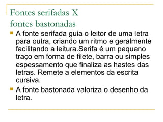 Fontes serifadas X  fontes bastonadas A fonte serifada guia o leitor de uma letra para outra, criando um ritmo e geralmente facilitando a leitura.Serifa é um pequeno traço em forma de filete, barra ou simples espessamento que finaliza as hastes das letras. Remete a elementos da escrita cursiva. A fonte bastonada valoriza o desenho da letra. 