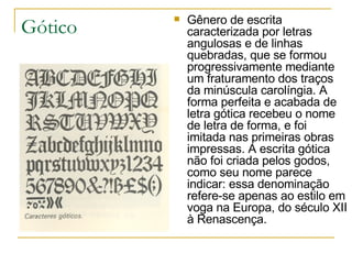 Gótico Gênero de escrita caracterizada por letras angulosas e de linhas quebradas, que se formou progressivamente mediante um fraturamento dos traços da minúscula carolíngia. A forma perfeita e acabada de letra gótica recebeu o nome de letra de forma, e foi imitada nas primeiras obras impressas. A escrita gótica não foi criada pelos godos, como seu nome parece indicar: essa denominação refere-se apenas ao estilo em voga na Europa, do século XII à Renascença.   