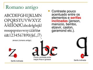 Romano antigo Contraste pouco acentuado entre os elementos e  serifas inclinadas  (jenson, manúcio, bembo, elzevir, caslon, garamond etc.).  Jenson (romano antigo) Serifa inclinada Serifa inclinada Serifa inclinada Pouco contraste entre  traços finos e grossos 