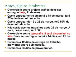 Antes, alguns lembretes... O exercício sobre projeto gráfico deve ser entregue  hoje , 11 de março.  Quem entregar entre amanhã e 18 de março, terá 25% de desconto na nota. Quem entregar de 19 a 25 de março, terá 50% de desconto da nota. Não serão aceitos trabalhos após 25 de março. A nota, nesse caso, será “0”. O exercício sobre  tipografia já está disponível no site . Deve ser entregue daqui a 14 dias, em 25 de março. Estamos a 42 dias da entrega do trabalho individual sobre publicações. Estamos a 63 dias da prova prática. 