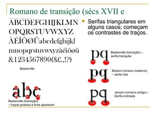 Romano de transição (sécs XVII e XVIII) Serifas triangulares em alguns casos; começam os contrastes de traços. Baskerville Jenson (romano antigo) –  Serifa inclinada Baskerville (transição)  –  traços grossos e finos aparecem Baskerville (transição) –  serifa triangular Bodoni (romano moderno)  –  serifa reta 