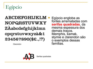 Egípcio Egípcio engloba as fontes arrematadas com  serifas quadradas , da mesma espessura dos demais traços. Memphis, kamak, stymie e clarendon são o exemplos dessas famílias.  Clarendon Serifas quadradas 