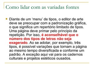 Como lidar com as variadas fontes Diante de um ‘menu’ de tipos, o editor de arte deve se preocupar com a padronização gráfica, o que significa um repertório limitado de tipos. Uma página deve primar pelo princípio da repetição. Por isso,  é aconselhável que o número dos tipos de letras não seja exagerado . Ao se adotar, por exemplo, três tipos, é possível variações que tornam a página ao mesmo tempo diversificada e conforme um padrão. A exceção aqui vai para os cadernos culturais e projetos estéticos ousados. 