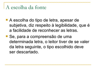 A escolha da fonte A escolha do tipo de letra, apesar de subjetiva, diz respeito à legibilidade, que é a facilidade de reconhecer as letras.  Se, para a compreensão de uma determinada letra, o leitor tiver de se valer da letra seguinte, o tipo escolhido deve ser descartado. 
