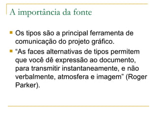 A importância da fonte Os tipos são a principal ferramenta de comunicação do projeto gráfico.  “ As faces alternativas de tipos permitem que você dê expressão ao documento, para transmitir instantaneamente, e não verbalmente, atmosfera e imagem” (Roger Parker). 