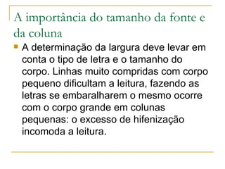 A importância do tamanho da fonte e da coluna A determinação da largura deve levar em conta o tipo de letra e o tamanho do corpo. Linhas muito compridas com corpo pequeno dificultam a leitura, fazendo as letras se embaralharem o mesmo ocorre com o corpo grande em colunas pequenas: o excesso de hifenização incomoda a leitura. 