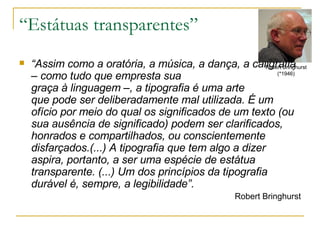 “Estátuas transparentes” “ Assim como a oratória, a música, a dança, a caligrafia – como tudo que empresta sua  graça à linguagem –, a tipografia é uma arte  que pode ser deliberadamente mal utilizada. É um ofício por meio do qual os significados de um texto (ou sua ausência de significado) podem ser clarificados, honrados e compartilhados, ou conscientemente disfarçados.(...) A tipografia que tem algo a dizer aspira, portanto, a ser uma espécie de estátua transparente. (...) Um dos princípios da tipografia durável é, sempre, a legibilidade”.  Robert Bringhurst Robert Bringhurst (*1946) 