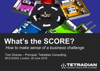 How to make sense of a business challenge
What’s the SCORE?
Tom Graves – Principal, Tetradian Consulting
BCS EASG, London, 26 June 2018
 
