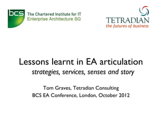 the futures of business




Lessons learnt in EA articulation
   strategies, services, senses and story

       Tom Graves, Tetradian Consulting
   BCS EA Conference, London, October 2012
 