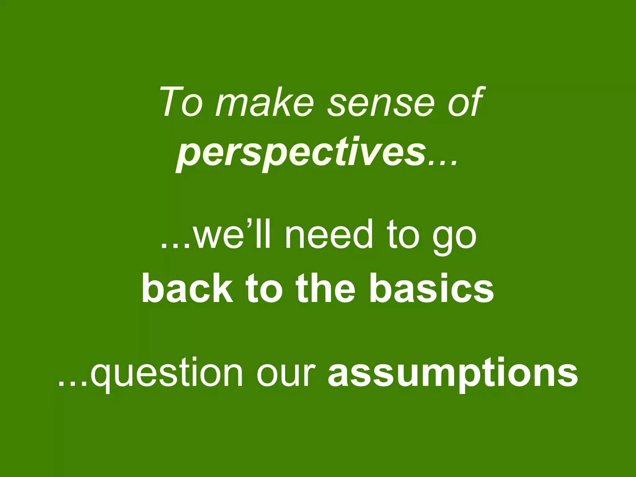 To make sense of
perspectives...
...we’ll need to go
back to the basics
...question our assumptions
 