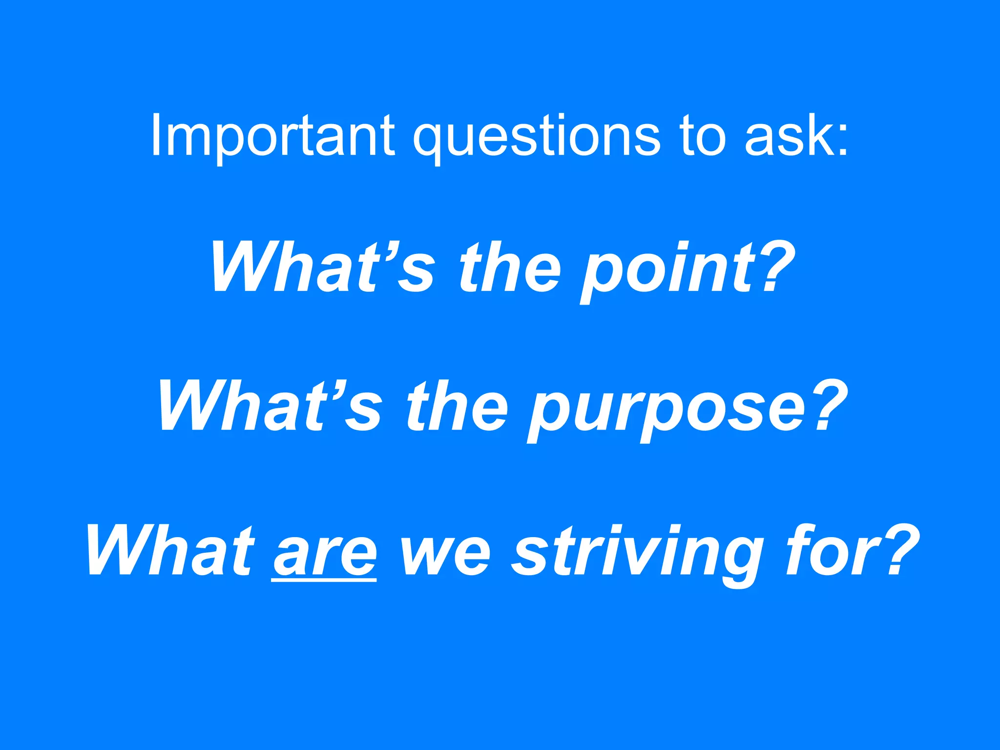 Important questions to ask:
What’s the point?
What’s the purpose?
What are we striving for?
 