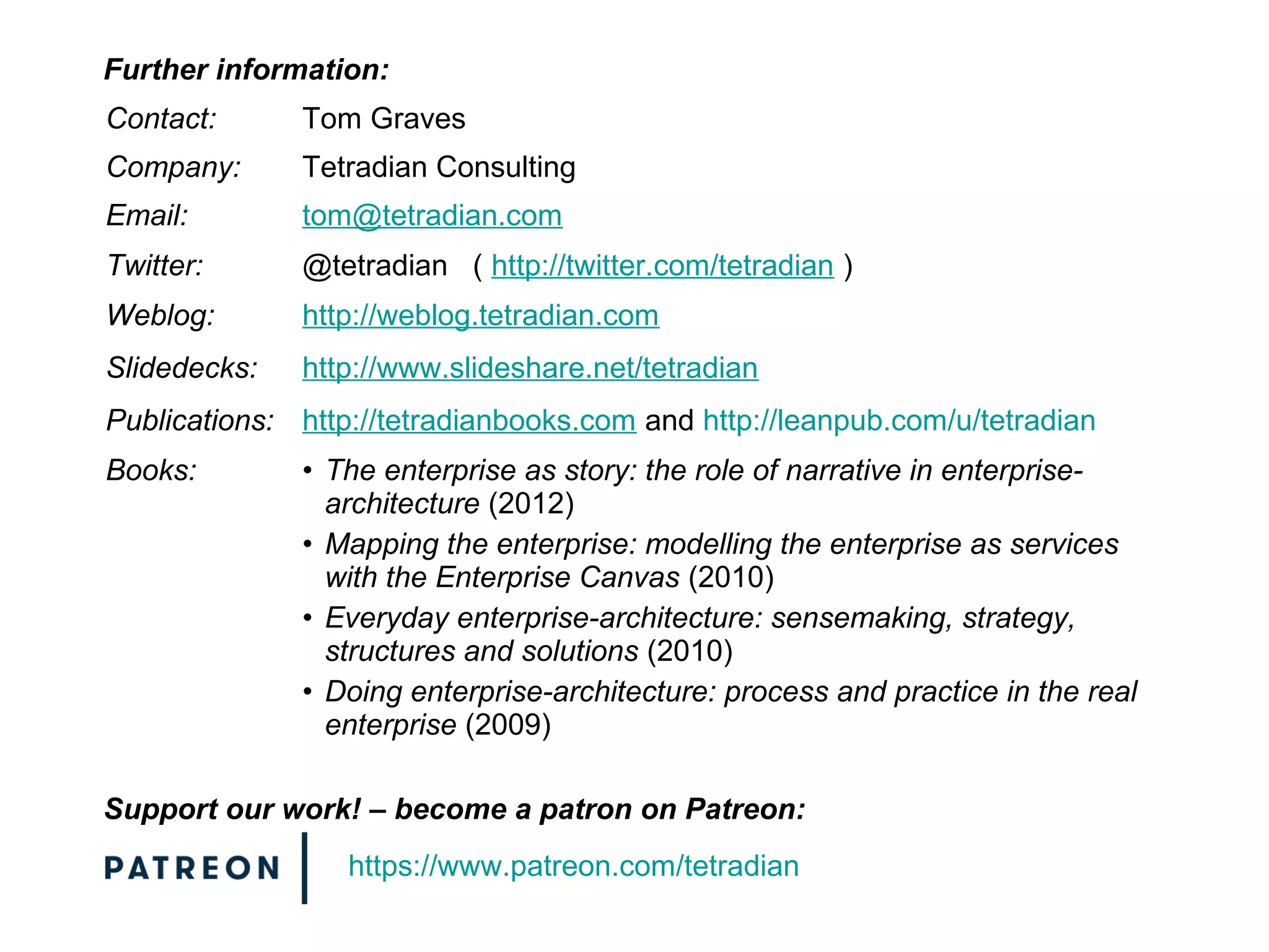Contact: Tom Graves
Company: Tetradian Consulting
Email: tom@tetradian.com
Twitter: @tetradian ( http://twitter.com/tetradian )
Weblog: http://weblog.tetradian.com
Slidedecks: http://www.slideshare.net/tetradian
Publications: http://tetradianbooks.com and http://leanpub.com/u/tetradian
Books: • The enterprise as story: the role of narrative in enterprise-
architecture (2012)
• Mapping the enterprise: modelling the enterprise as services
with the Enterprise Canvas (2010)
• Everyday enterprise-architecture: sensemaking, strategy,
structures and solutions (2010)
• Doing enterprise-architecture: process and practice in the real
enterprise (2009)
Further information:
Support our work! – become a patron on Patreon:
https://www.patreon.com/tetradian
 