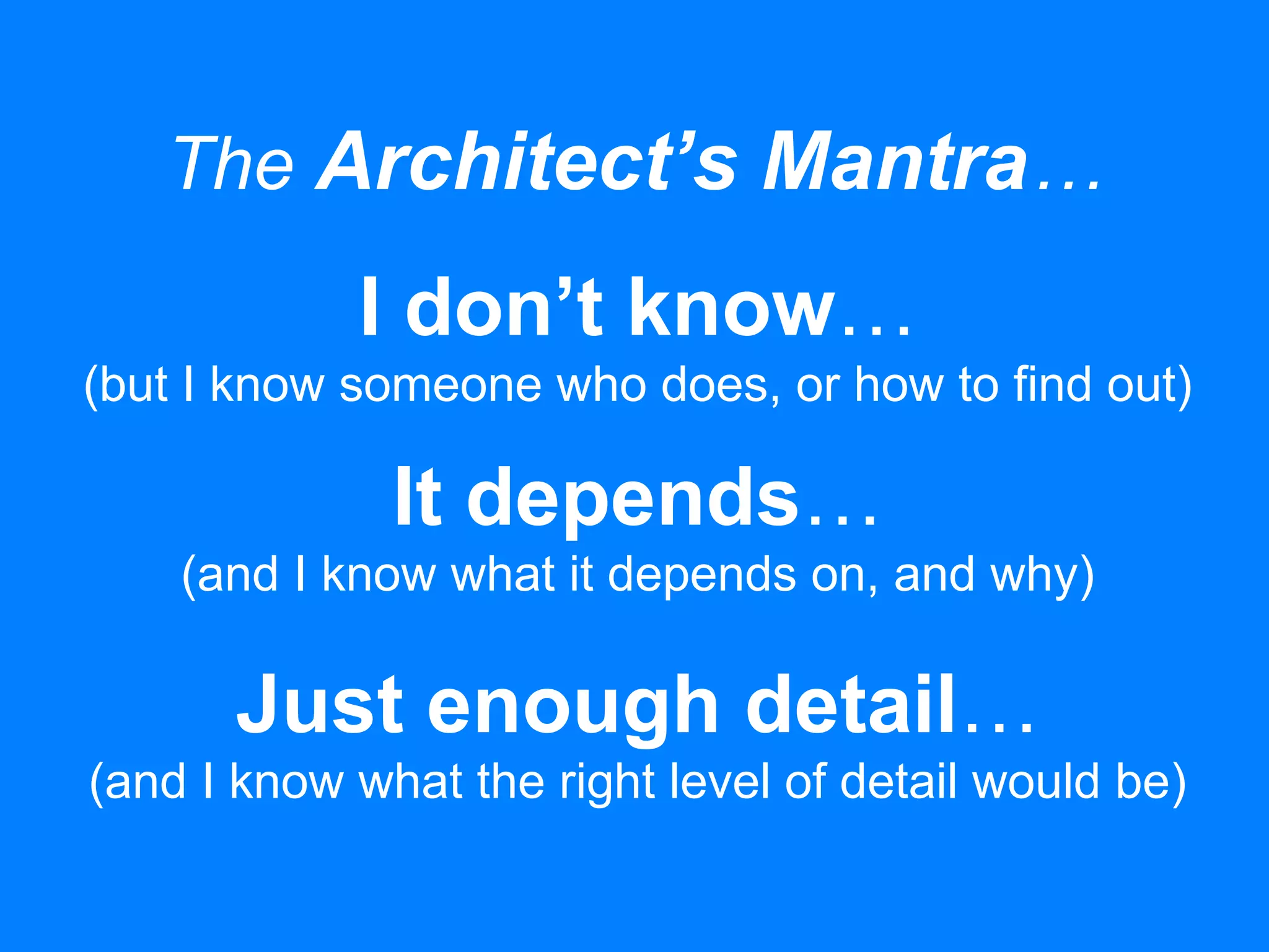 The Architect’s Mantra…
I don’t know…
(but I know someone who does, or how to find out)
It depends…
(and I know what it depends on, and why)
Just enough detail…
(and I know what the right level of detail would be)
 