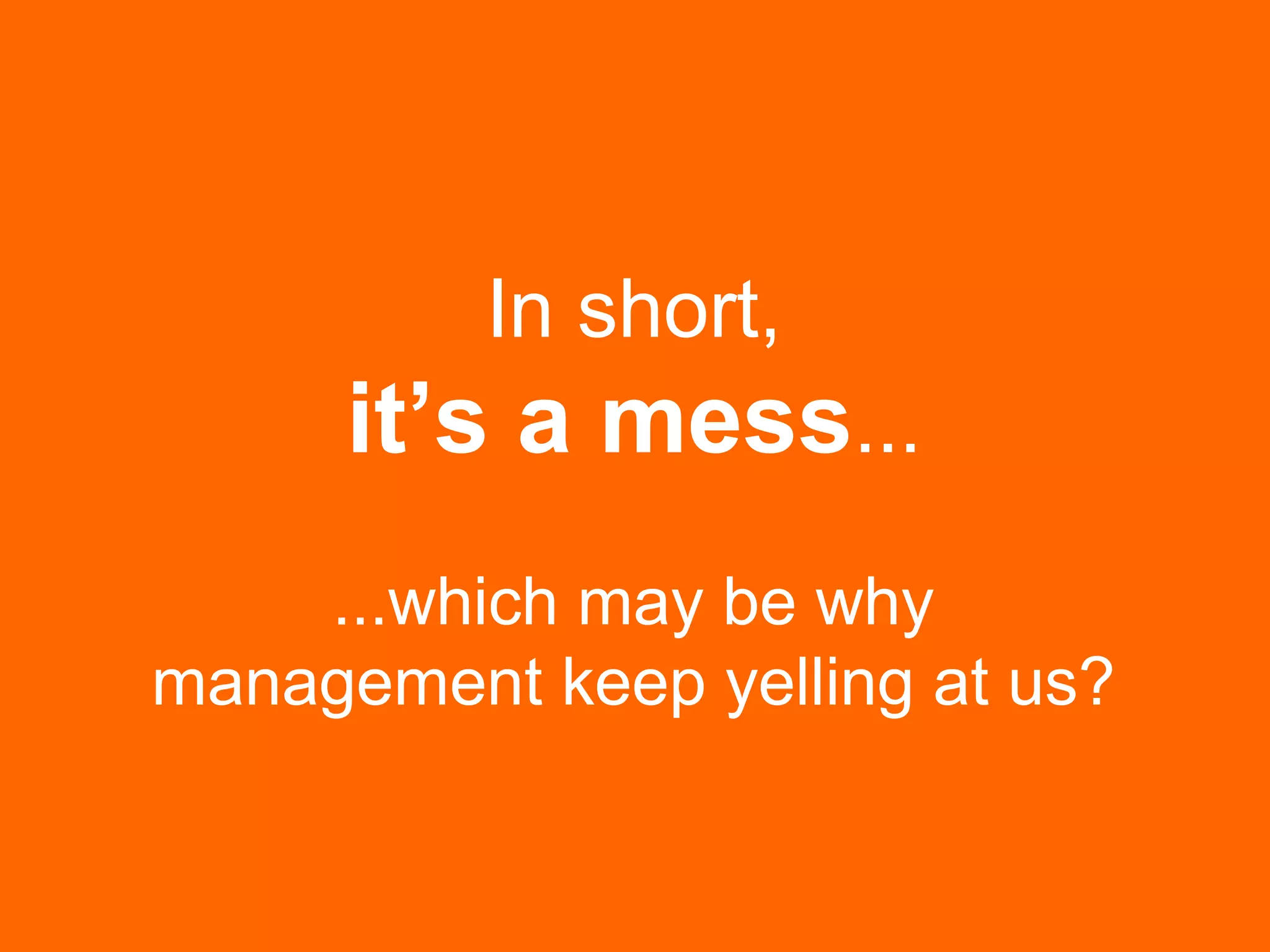 In short,
it’s a mess...
...which may be why
management keep yelling at us?
 