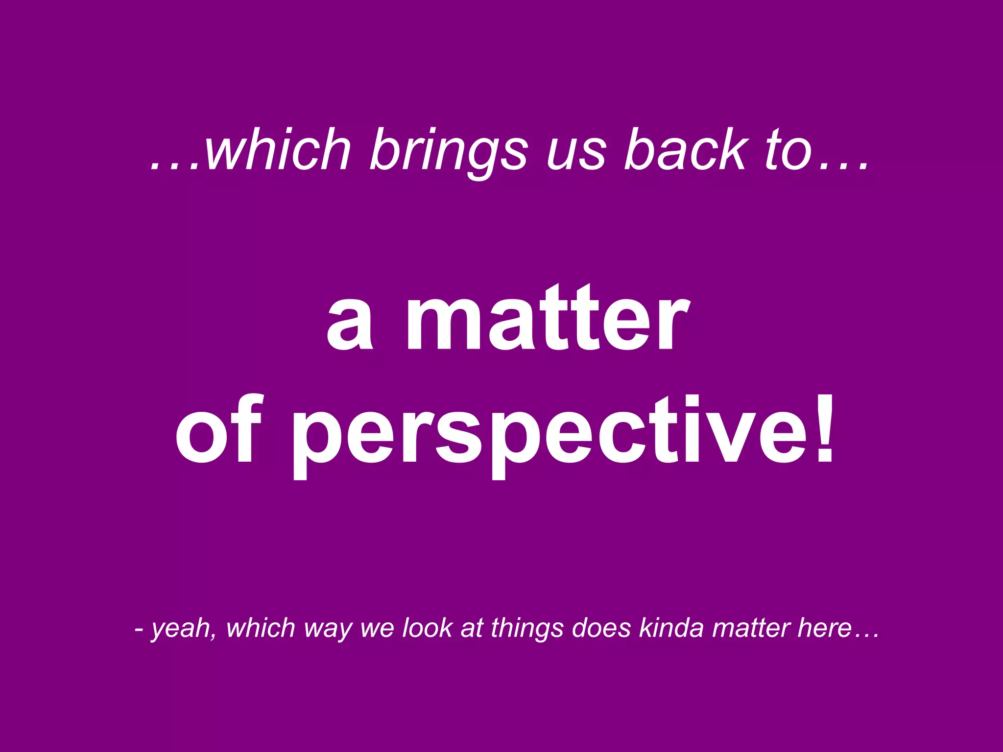 …which brings us back to…
a matter
of perspective!
- yeah, which way we look at things does kinda matter here…
 