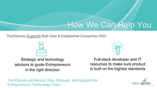 TechGenies Supports Both New & Established Companies With:
How We Can Help You
Strategic and technology
advisors to guide Entrepreneurs
in the right direction
Full-stack developer and IT
resources to make sure product
is built on the highest standards
TechGenies will Recruit, Hire, Onboard, and Support the
Entrepreneur's Technology Team
 