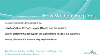 TechGenies helps Startups Scale by:
Providing “virtual CTO” and Remote Office to build the solutions
Building platforms that can support the ever changing needs of the customers
Building platforms that allow for easy experimentation
TechGenies will Recruit, Hire, Onboard, and Support the
Entrepreneur's Technology Team
How We Can Help You
 