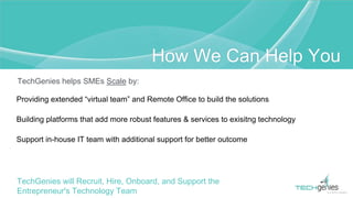 TechGenies helps SMEs Scale by:
Providing extended “virtual team” and Remote Office to build the solutions
Building platforms that add more robust features & services to exisitng technology
Support in-house IT team with additional support for better outcome
TechGenies will Recruit, Hire, Onboard, and Support the
Entrepreneur's Technology Team
How We Can Help You
 