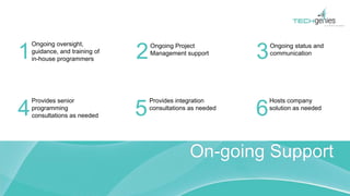 On-going Support
Ongoing oversight,
guidance, and training of
in-house programmers
Ongoing Project
Management support
Ongoing status and
communication
Provides senior
programming
consultations as needed
Provides integration
consultations as needed
Hosts company
solution as needed
1 2 3
4 5 6
 