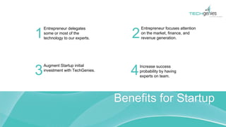 Benefits for Startup
Entrepreneur delegates
some or most of the
technology to our experts.
Entrepreneur focuses attention
on the market, finance, and
revenue generation.
Augment Startup initial
investment with TechGenies.
Increase success
probability by having
experts on team.
1 2
3 4
 