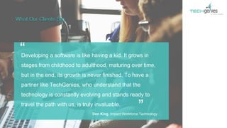 Developing a software is like having a kid. It grows in
stages from childhood to adulthood, maturing over time,
but in the end, its growth is never finished. To have a
partner like TechGenies, who understand that the
technology is constantly evolving and stands ready to
travel the path with us, is truly invaluable.
“
”
What Our Clients Say
Don King, Impact Workforce Technology
 