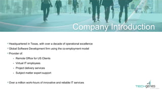 Headquartered in Texas, with over a decade of operational excellence
Global Software Development firm using the co-employment model
Provider of:
• Remote Office for US Clients
• Virtual IT employees
• Project delivery services
• Subject matter expert support
Over a million work-hours of innovative and reliable IT services
Company Introduction
 