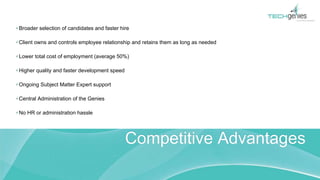 Broader selection of candidates and faster hire
Client owns and controls employee relationship and retains them as long as needed
Lower total cost of employment (average 50%)
Higher quality and faster development speed
Ongoing Subject Matter Expert support
Central Administration of the Genies
No HR or administration hassle
Competitive Advantages
 