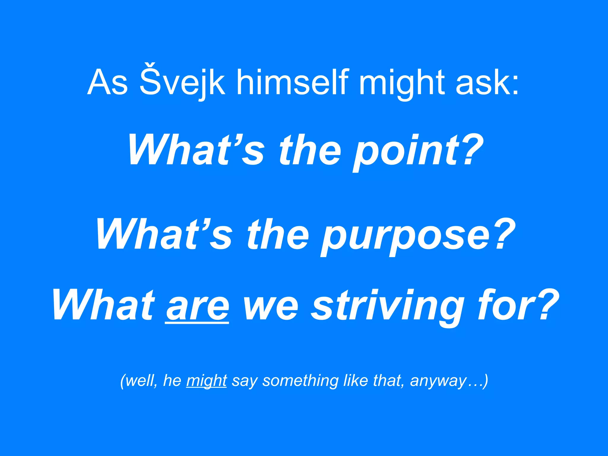 As Švejk himself might ask:
What’s the point?
What’s the purpose?
What are we striving for?
(well, he might say something like that, anyway…)
 