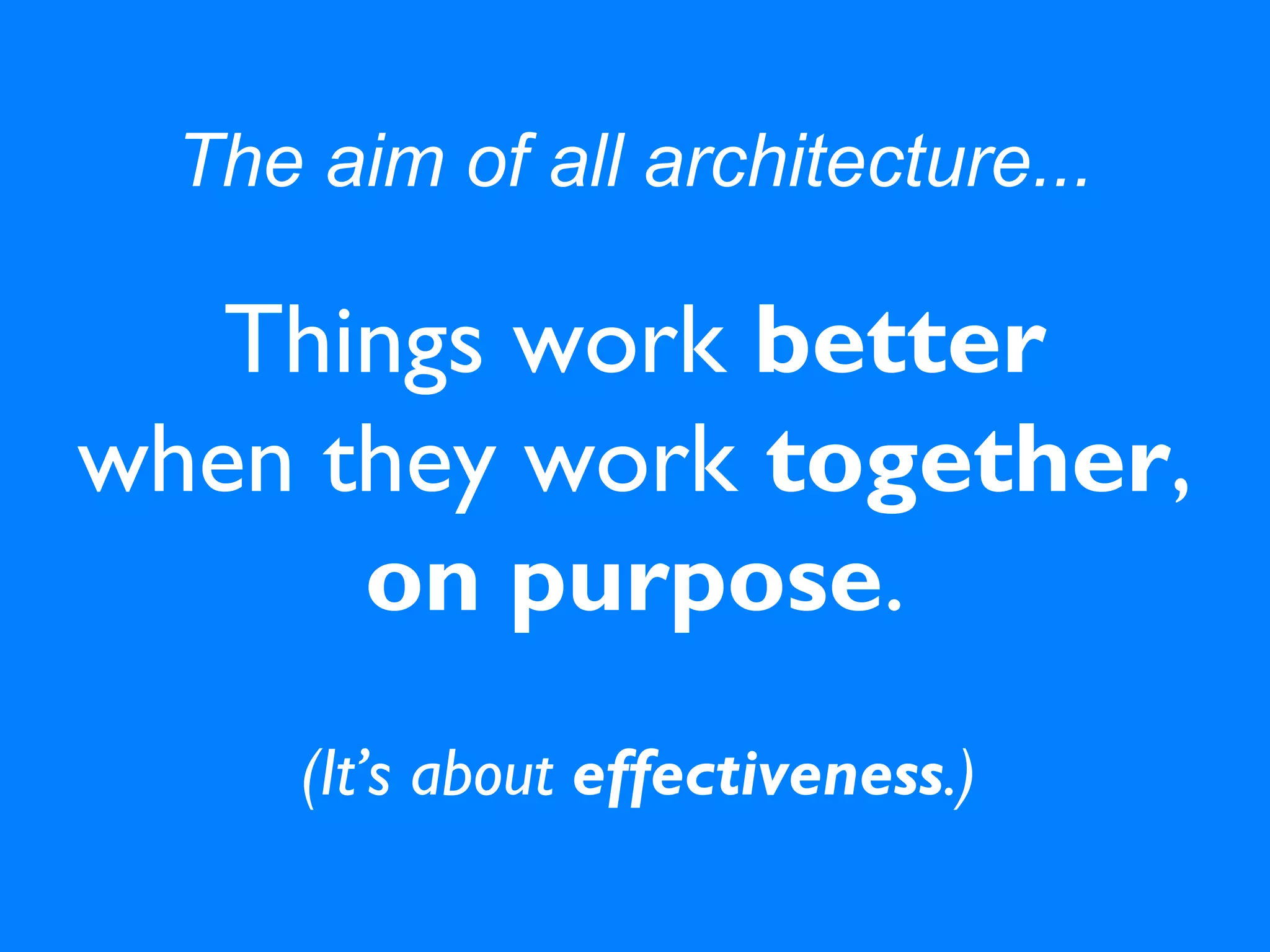 The aim of all architecture...
Things work better
when they work together,
on purpose.
(It’s about effectiveness.)
 